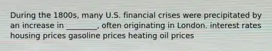 During the 1800s, many U.S. financial crises were precipitated by an increase in ________, often originating in London. interest rates housing prices gasoline prices heating oil prices