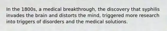 In the 1800s, a medical breakthrough, the discovery that syphilis invades the brain and distorts the mind, triggered more research into triggers of disorders and the medical solutions.