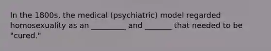 In the 1800s, the medical (psychiatric) model regarded homosexuality as an _________ and _______ that needed to be "cured."