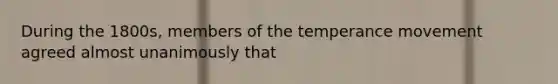 During the 1800s, members of the temperance movement agreed almost unanimously that