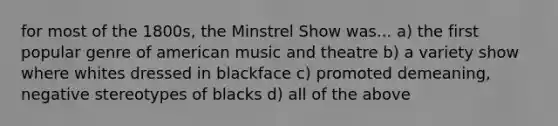 for most of the 1800s, the Minstrel Show was... a) the first popular genre of american music and theatre b) a variety show where whites dressed in blackface c) promoted demeaning, negative stereotypes of blacks d) all of the above