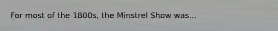 For most of the 1800s, the Minstrel Show was...