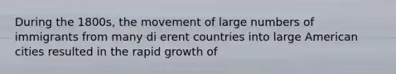 During the 1800s, the movement of large numbers of immigrants from many di erent countries into large American cities resulted in the rapid growth of