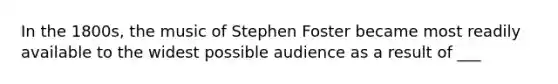 In the 1800s, the music of Stephen Foster became most readily available to the widest possible audience as a result of ___