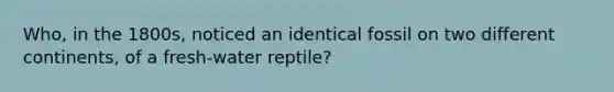 Who, in the 1800s, noticed an identical fossil on two different continents, of a fresh-water reptile?