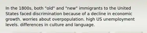 In the 1800s, both "old" and "new" immigrants to the United States faced discrimination because of a decline in economic growth. worries about overpopulation. high US unemployment levels. differences in culture and language.