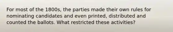 For most of the 1800s, the parties made their own rules for nominating candidates and even printed, distributed and counted the ballots. What restricted these activities?