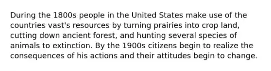 During the 1800s people in the United States make use of the countries vast's resources by turning prairies into crop land, cutting down ancient forest, and hunting several species of animals to extinction. By the 1900s citizens begin to realize the consequences of his actions and their attitudes begin to change.