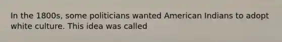 In the 1800s, some politicians wanted American Indians to adopt white culture. This idea was called