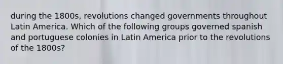 during the 1800s, revolutions changed governments throughout Latin America. Which of the following groups governed spanish and portuguese colonies in Latin America prior to the revolutions of the 1800s?