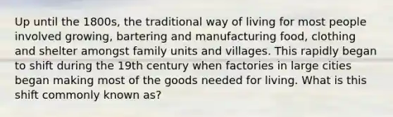 Up until the 1800s, the traditional way of living for most people involved growing, bartering and manufacturing food, clothing and shelter amongst family units and villages. This rapidly began to shift during the 19th century when factories in large cities began making most of the goods needed for living. What is this shift commonly known as?