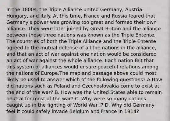 In the 1800s, the Triple Alliance united Germany, Austria-Hungary, and Italy. At this time, France and Russia feared that Germany's power was growing too great and formed their own alliance. They were later joined by Great Britain and the alliance between these three nations was known as the Triple Entente. The countries of both the Triple Alliance and the Triple Entente agreed to the mutual defense of all the nations in the alliance, and that an act of war against one nation would be considered an act of war against the whole alliance. Each nation felt that this system of alliances would ensure peaceful relations among the nations of Europe.The map and passage above could most likely be used to answer which of the following questions? A.How did nations such as Poland and Czechoslovakia come to exist at the end of the war? B. How was the United States able to remain neutral for most of the war? C. Why were so many nations caught up in the fighting of World War I? D. Why did Germany feel it could safely invade Belgium and France in 1914?