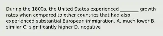 During the​ 1800s, the United States experienced​ ________ growth rates when compared to other countries that had also experienced substantial European immigration. A. much lower B. similar C. significantly higher D. negative