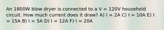 An 1800W blow dryer is connected to a V = 120V household circuit. How much current does it draw? A) I = 2A C) I = 10A E) I = 15A B) I = 5A D) I = 12A F) I = 20A