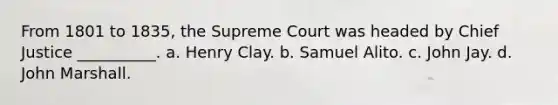 From 1801 to 1835, the Supreme Court was headed by Chief Justice __________. a. Henry Clay. b. Samuel Alito. c. John Jay. d. John Marshall.