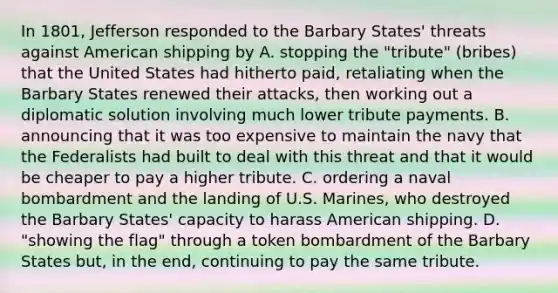 In 1801, Jefferson responded to the Barbary States' threats against American shipping by A. stopping the "tribute" (bribes) that the United States had hitherto paid, retaliating when the Barbary States renewed their attacks, then working out a diplomatic solution involving much lower tribute payments. B. announcing that it was too expensive to maintain the navy that the Federalists had built to deal with this threat and that it would be cheaper to pay a higher tribute. C. ordering a naval bombardment and the landing of U.S. Marines, who destroyed the Barbary States' capacity to harass American shipping. D. "showing the flag" through a token bombardment of the Barbary States but, in the end, continuing to pay the same tribute.