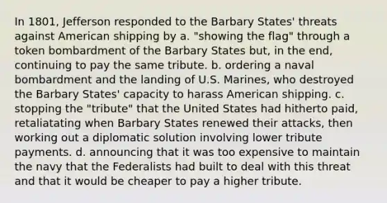 In 1801, Jefferson responded to the Barbary States' threats against American shipping by a. "showing the flag" through a token bombardment of the Barbary States but, in the end, continuing to pay the same tribute. b. ordering a naval bombardment and the landing of U.S. Marines, who destroyed the Barbary States' capacity to harass American shipping. c. stopping the "tribute" that the United States had hitherto paid, retaliatating when Barbary States renewed their attacks, then working out a diplomatic solution involving lower tribute payments. d. announcing that it was too expensive to maintain the navy that the Federalists had built to deal with this threat and that it would be cheaper to pay a higher tribute.