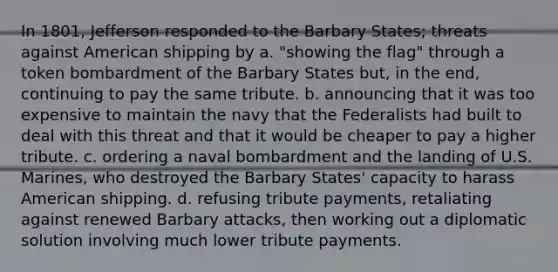 In 1801, Jefferson responded to the Barbary States; threats against American shipping by a. "showing the flag" through a token bombardment of the Barbary States but, in the end, continuing to pay the same tribute. b. announcing that it was too expensive to maintain the navy that the Federalists had built to deal with this threat and that it would be cheaper to pay a higher tribute. c. ordering a naval bombardment and the landing of U.S. Marines, who destroyed the Barbary States' capacity to harass American shipping. d. refusing tribute payments, retaliating against renewed Barbary attacks, then working out a diplomatic solution involving much lower tribute payments.