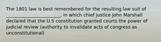 The 1801 law is best remembered for the resulting law suit of ________________________, in which chief justice John Marshall declared that the U.S constitution granted courts the power of judicial review (authority to invalidate acts of congress as unconstitutional)