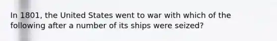 In 1801, the United States went to war with which of the following after a number of its ships were seized?