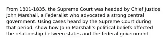 From 1801-1835, the Supreme Court was headed by Chief Justice John Marshall, a Federalist who advocated a strong central government. Using cases heard by the Supreme Court during that period, show how John Marshall's political beliefs affected the relationship between states and the federal government