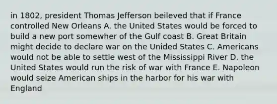 in 1802, president Thomas Jefferson beileved that if France controlled New Orleans A. the United States would be forced to build a new port somewher of the Gulf coast B. Great Britain might decide to declare war on the Unided States C. Americans would not be able to settle west of the Mississippi River D. the United States would run the risk of war with France E. Napoleon would seize American ships in the harbor for his war with England