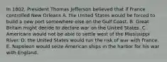 In 1802, President Thomas Jefferson believed that if France controlled New Orleans A. the United States would be forced to build a new port somewhere else on the Gulf Coast. B. Great Britain might decide to declare war on the United States. C. Americans would not be able to settle west of the Mississippi River. D. the United States would run the risk of war with France. E. Napoleon would seize American ships in the harbor for his war with England.