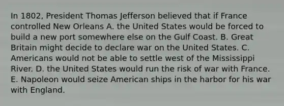 In 1802, President Thomas Jefferson believed that if France controlled New Orleans A. the United States would be forced to build a new port somewhere else on the Gulf Coast. B. Great Britain might decide to declare war on the United States. C. Americans would not be able to settle west of the Mississippi River. D. the United States would run the risk of war with France. E. Napoleon would seize American ships in the harbor for his war with England.