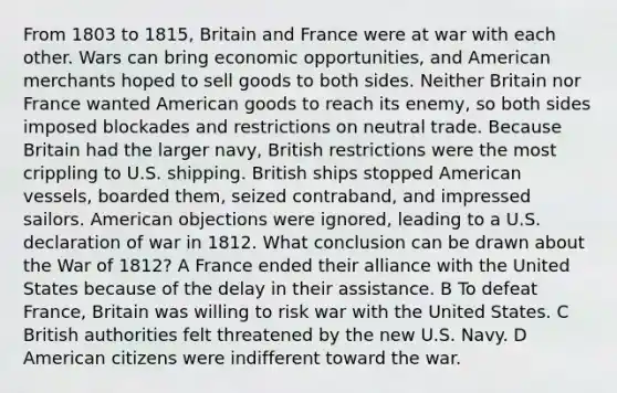 From 1803 to 1815, Britain and France were at war with each other. Wars can bring economic opportunities, and American merchants hoped to sell goods to both sides. Neither Britain nor France wanted American goods to reach its enemy, so both sides imposed blockades and restrictions on neutral trade. Because Britain had the larger navy, British restrictions were the most crippling to U.S. shipping. British ships stopped American vessels, boarded them, seized contraband, and impressed sailors. American objections were ignored, leading to a U.S. declaration of war in 1812. What conclusion can be drawn about the War of 1812? A France ended their alliance with the United States because of the delay in their assistance. B To defeat France, Britain was willing to risk war with the United States. C British authorities felt threatened by the new U.S. Navy. D American citizens were indifferent toward the war.