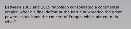 Between 1803 and 1815 Napoleon consolidated a continental empire. After his final defeat at the battle of waterloo the great powers established the concert of Europe, which aimed to do what?