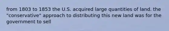 from 1803 to 1853 the U.S. acquired large quantities of land. the "conservative" approach to distributing this new land was for the government to sell