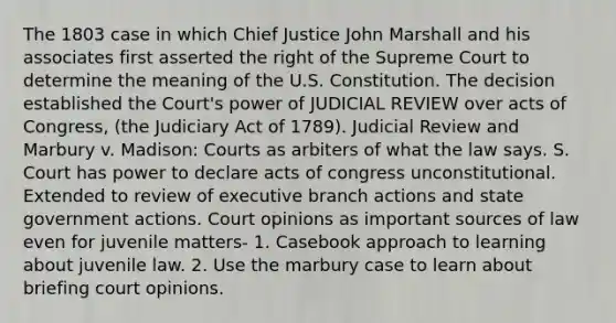 The 1803 case in which Chief Justice John Marshall and his associates first asserted the right of the Supreme Court to determine the meaning of the U.S. Constitution. The decision established the Court's power of JUDICIAL REVIEW over acts of Congress, (the Judiciary Act of 1789). Judicial Review and Marbury v. Madison: Courts as arbiters of what the law says. S. Court has power to declare acts of congress unconstitutional. Extended to review of executive branch actions and state government actions. Court opinions as important sources of law even for juvenile matters- 1. Casebook approach to learning about juvenile law. 2. Use the marbury case to learn about briefing court opinions.