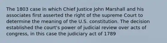 The 1803 case in which Chief Justice John Marshall and his associates first asserted the right of the supreme Court to determine the meaning of the U.S. constitution. The decision established the court's power of judicial review over acts of congress, in this case the judiciary act of 1789