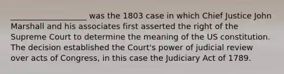 ___________________ was the 1803 case in which Chief Justice John Marshall and his associates first asserted the right of the Supreme Court to determine the meaning of the US constitution. The decision established the Court's power of judicial review over acts of Congress, in this case the Judiciary Act of 1789.