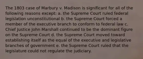 The 1803 case of Marbury v. Madison is significant for all of the following reasons except: a. the Supreme Court ruled federal legislation unconstitutional b. the Supreme Court forced a member of the executive branch to conform to federal law c. Chief Justice John Marshall continued to be the dominant figure on the Supreme Court d. the Supreme Court moved toward establishing itself as the equal of the executive and legislative branches of government e. the Supreme Court ruled that the legislature could not regulate the judiciary.