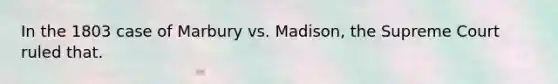 In the 1803 case of Marbury vs. Madison, the Supreme Court ruled that.