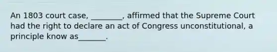 An 1803 court case, ________, affirmed that the Supreme Court had the right to declare an act of Congress unconstitutional, a principle know as_______.