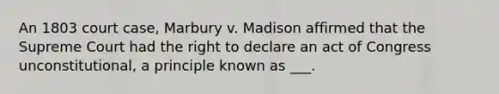 An 1803 court case, Marbury v. Madison affirmed that the Supreme Court had the right to declare an act of Congress unconstitutional, a principle known as ___.