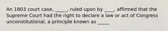 An 1803 court case, _____, ruled upon by ____, affirmed that the Supreme Court had the right to declare a law or act of Congress unconstitutional, a principle known as _____