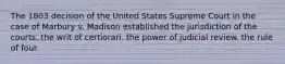 The 1803 decision of the United States Supreme Court in the case of Marbury v. Madison established the jurisdiction of the courts. the writ of certiorari. the power of judicial review. the rule of four.