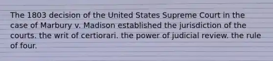 The 1803 decision of the United States Supreme Court in the case of Marbury v. Madison established the jurisdiction of the courts. the writ of certiorari. the power of judicial review. the rule of four.