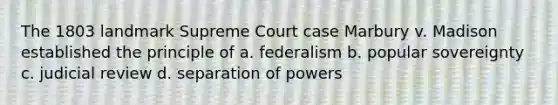 The 1803 landmark Supreme Court case Marbury v. Madison established the principle of a. federalism b. popular sovereignty c. judicial review d. separation of powers