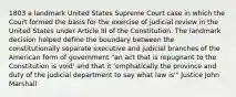 1803 a landmark United States Supreme Court case in which the Court formed the basis for the exercise of judicial review in the United States under Article III of the Constitution. The landmark decision helped define the boundary between the constitutionally separate executive and judicial branches of the American form of government "an act that is repugnant to the Constitution is void' and that it 'emphatically the province and duty of the judicial department to say what law is'" Justice John Marshall