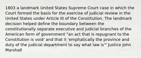 1803 a landmark United States Supreme Court case in which the Court formed the basis for the exercise of judicial review in the United States under Article III of the Constitution. The landmark decision helped define the boundary between the constitutionally separate executive and judicial branches of the American form of government "an act that is repugnant to the Constitution is void' and that it 'emphatically the province and duty of the judicial department to say what law is'" Justice John Marshall