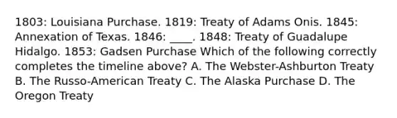 1803: Louisiana Purchase. 1819: Treaty of Adams Onis. 1845: Annexation of Texas. 1846: ____. 1848: Treaty of Guadalupe Hidalgo. 1853: Gadsen Purchase Which of the following correctly completes the timeline above? A. The Webster-Ashburton Treaty B. The Russo-American Treaty C. The Alaska Purchase D. The Oregon Treaty