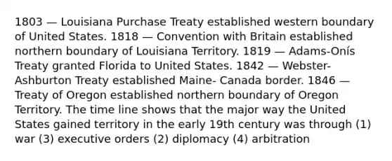 1803 — Louisiana Purchase Treaty established western boundary of United States. 1818 — Convention with Britain established northern boundary of Louisiana Territory. 1819 — Adams-Onís Treaty granted Florida to United States. 1842 — Webster-Ashburton Treaty established Maine- Canada border. 1846 — Treaty of Oregon established northern boundary of Oregon Territory. The time line shows that the major way the United States gained territory in the early 19th century was through (1) war (3) executive orders (2) diplomacy (4) arbitration