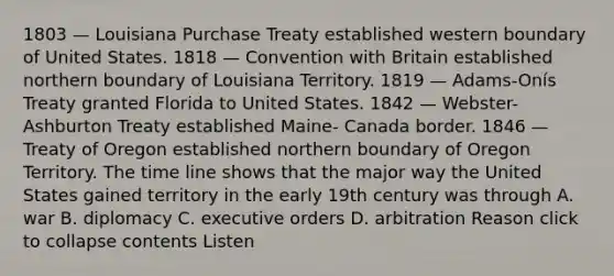 1803 — Louisiana Purchase Treaty established western boundary of United States. 1818 — Convention with Britain established northern boundary of Louisiana Territory. 1819 — Adams-Onís Treaty granted Florida to United States. 1842 — Webster-Ashburton Treaty established Maine- Canada border. 1846 — Treaty of Oregon established northern boundary of Oregon Territory. The time line shows that the major way the United States gained territory in the early 19th century was through A. war B. diplomacy C. executive orders D. arbitration Reason click to collapse contents Listen