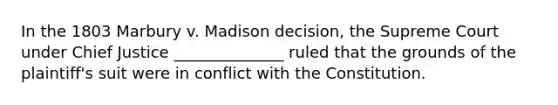 In the 1803 Marbury v. Madison decision, the Supreme Court under Chief Justice ______________ ruled that the grounds of the plaintiff's suit were in conflict with the Constitution.