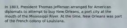 In 1803, President Thomas Jefferson arranged for American diplomats to attempt to buy New Orleans, a port city at the mouth of the Mississippi River. At the time, New Orleans was part of the French colony of Louisiana.