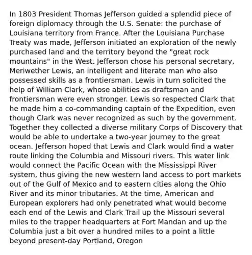 In 1803 President Thomas Jefferson guided a splendid piece of foreign diplomacy through the U.S. Senate: the purchase of Louisiana territory from France. After the Louisiana Purchase Treaty was made, Jefferson initiated an exploration of the newly purchased land and the territory beyond the "great rock mountains" in the West. Jefferson chose his personal secretary, Meriwether Lewis, an intelligent and literate man who also possessed skills as a frontiersman. Lewis in turn solicited the help of William Clark, whose abilities as draftsman and frontiersman were even stronger. Lewis so respected Clark that he made him a co-commanding captain of the Expedition, even though Clark was never recognized as such by the government. Together they collected a diverse military Corps of Discovery that would be able to undertake a two-year journey to the great ocean. Jefferson hoped that Lewis and Clark would find a water route linking the Columbia and Missouri rivers. This water link would connect the Pacific Ocean with the Mississippi River system, thus giving the new western land access to port markets out of the Gulf of Mexico and to eastern cities along the Ohio River and its minor tributaries. At the time, American and European explorers had only penetrated what would become each end of the Lewis and Clark Trail up the Missouri several miles to the trapper headquarters at Fort Mandan and up the Columbia just a bit over a hundred miles to a point a little beyond present-day Portland, Oregon